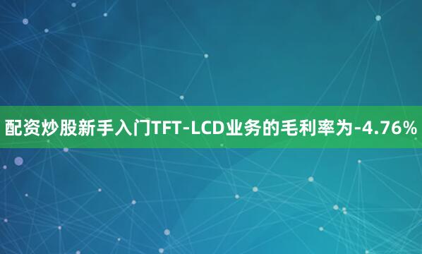 配资炒股新手入门TFT-LCD业务的毛利率为-4.76%