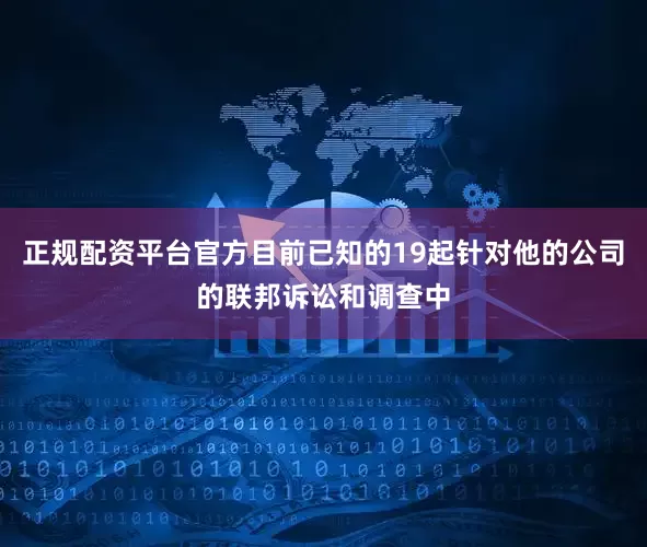 正规配资平台官方目前已知的19起针对他的公司的联邦诉讼和调查中