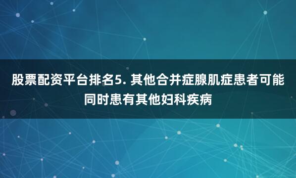 股票配资平台排名5. 其他合并症腺肌症患者可能同时患有其他妇科疾病