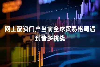 网上配资门户当前全球贸易格局遇到诸多挑战