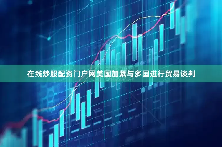 在线炒股配资门户网美国加紧与多国进行贸易谈判