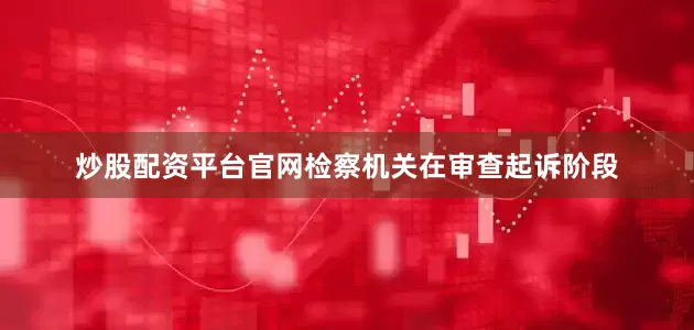 炒股配资平台官网检察机关在审查起诉阶段
