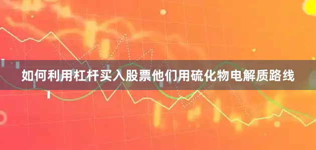 如何利用杠杆买入股票他们用硫化物电解质路线