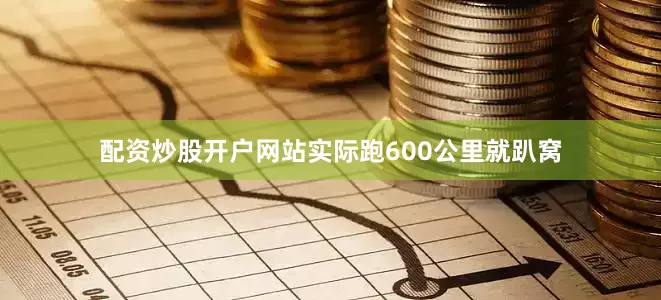 配资炒股开户网站实际跑600公里就趴窝