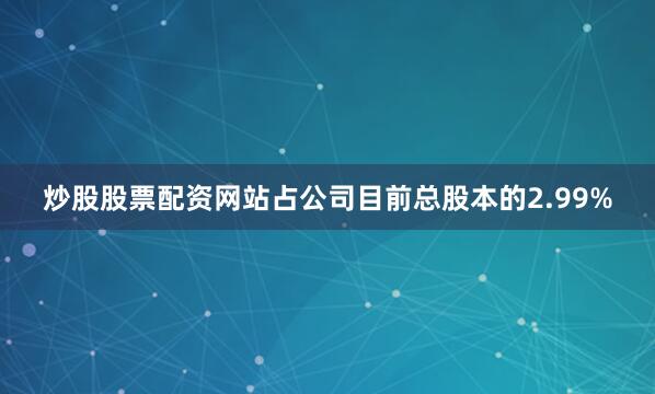 炒股股票配资网站占公司目前总股本的2.99%