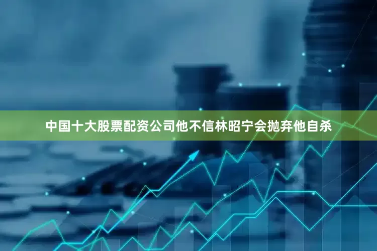 中国十大股票配资公司他不信林昭宁会抛弃他自杀