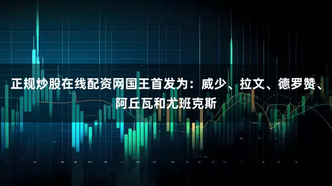 正规炒股在线配资网国王首发为：威少、拉文、德罗赞、阿丘瓦和尤班克斯