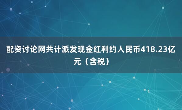 配资讨论网共计派发现金红利约人民币418.23亿元（含税）