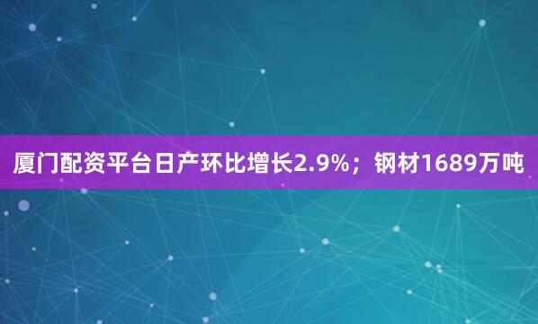 厦门配资平台日产环比增长2.9%；钢材1689万吨