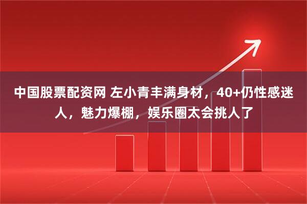 中国股票配资网 左小青丰满身材，40+仍性感迷人，魅力爆棚，娱乐圈太会挑人了