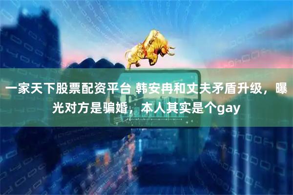一家天下股票配资平台 韩安冉和丈夫矛盾升级，曝光对方是骗婚，本人其实是个gay