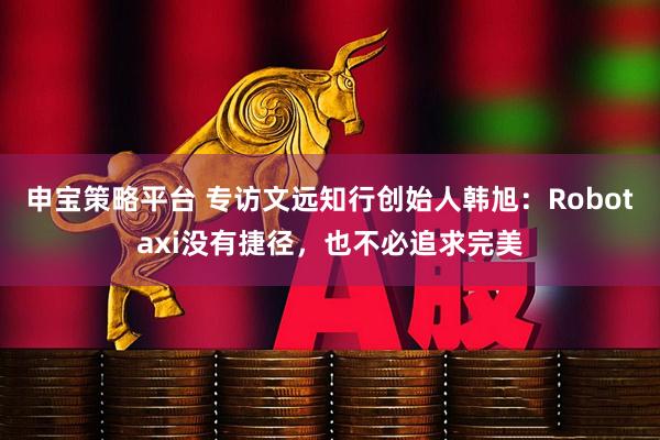 申宝策略平台 专访文远知行创始人韩旭：Robotaxi没有捷径，也不必追求完美