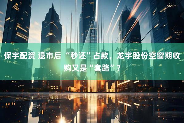 保宇配资 退市后 “秒还”占款，龙宇股份空窗期收购又是“套路”？