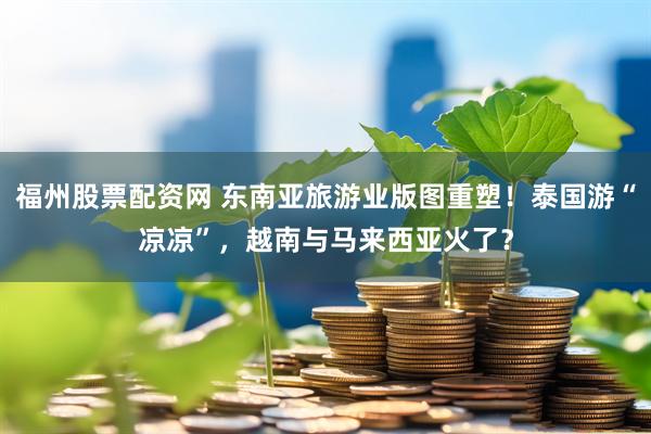 福州股票配资网 东南亚旅游业版图重塑！泰国游“凉凉”，越南与马来西亚火了？