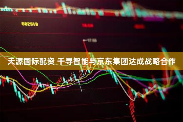天源国际配资 千寻智能与京东集团达成战略合作