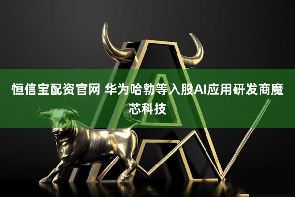 恒信宝配资官网 华为哈勃等入股AI应用研发商魔芯科技