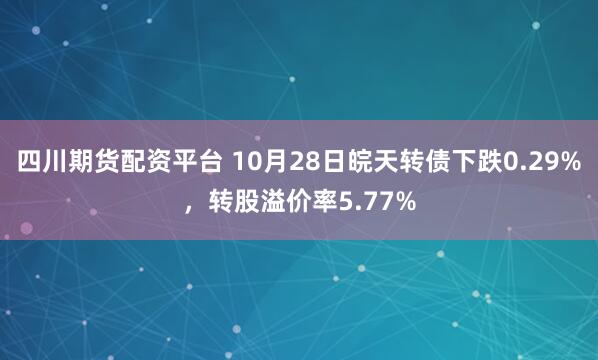 四川期货配资平台 10月28日皖天转债下跌0.29%，转股溢价率5.77%