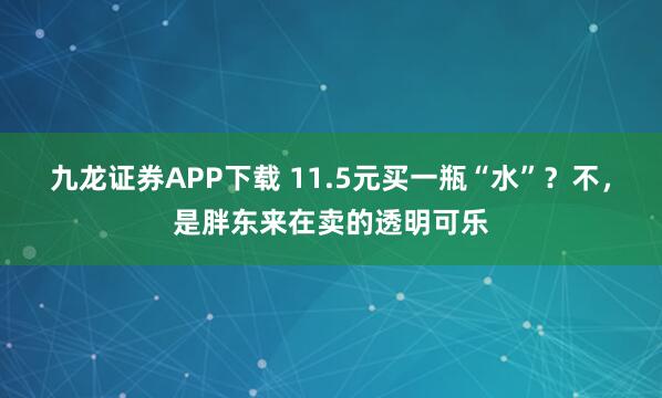 九龙证券APP下载 11.5元买一瓶“水”？不，是胖东来在卖的透明可乐