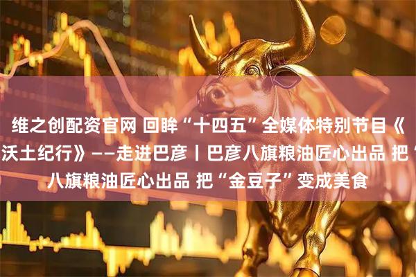 维之创配资官网 回眸“十四五”全媒体特别节目《解码振兴新篇 冰城沃土纪行》——走进巴彦丨巴彦八旗粮油匠心出品 把“金豆子”变成美食