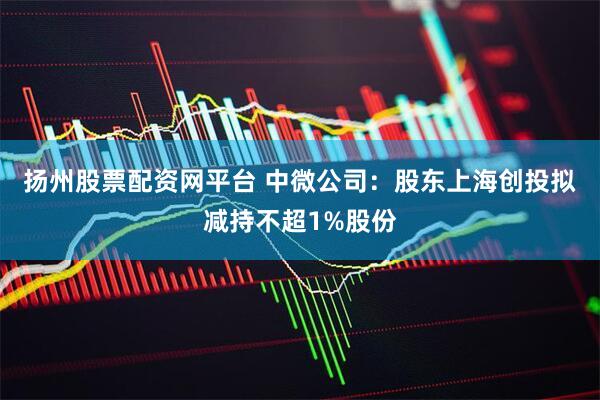 扬州股票配资网平台 中微公司：股东上海创投拟减持不超1%股份
