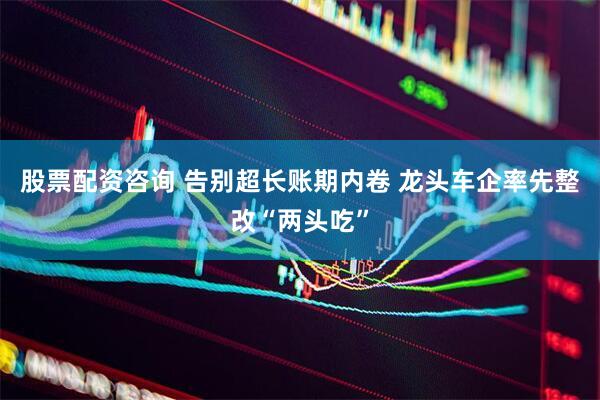 股票配资咨询 告别超长账期内卷 龙头车企率先整改“两头吃”