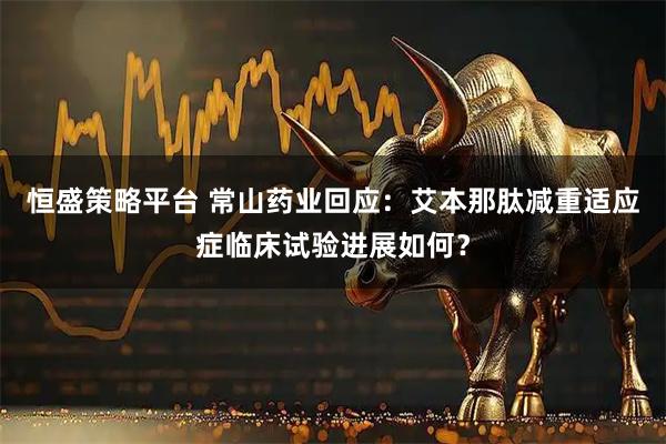 恒盛策略平台 常山药业回应：艾本那肽减重适应症临床试验进展如何？