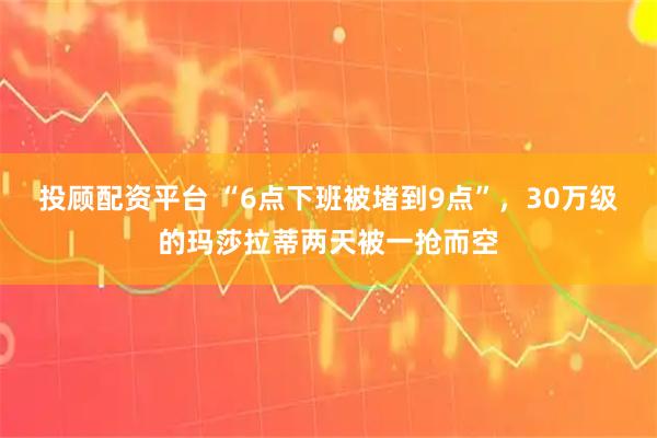 投顾配资平台 “6点下班被堵到9点”，30万级的玛莎拉蒂两天被一抢而空