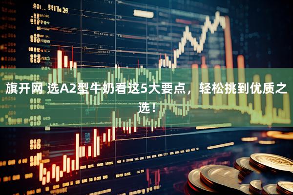 旗开网 选A2型牛奶看这5大要点，轻松挑到优质之选！
