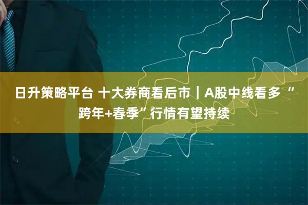 日升策略平台 十大券商看后市｜A股中线看多 “跨年+春季”行情有望持续