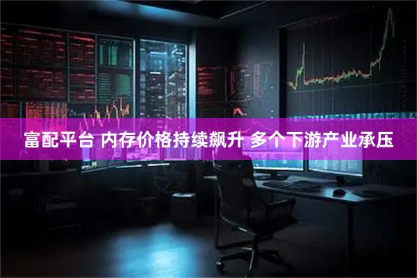富配平台 内存价格持续飙升 多个下游产业承压