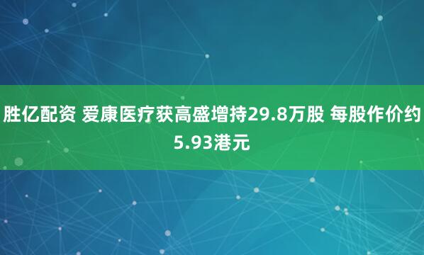 胜亿配资 爱康医疗获高盛增持29.8万股 每股作价约5.93港元