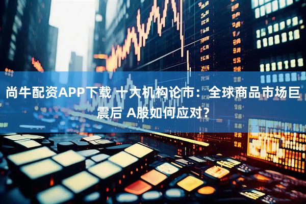 尚牛配资APP下载 十大机构论市：全球商品市场巨震后 A股如何应对？