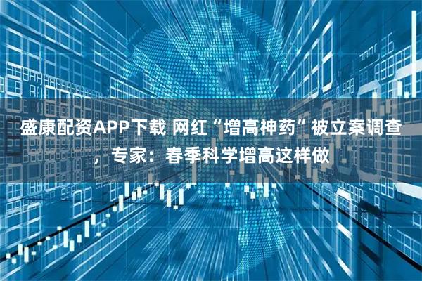 盛康配资APP下载 网红“增高神药”被立案调查，专家：春季科学增高这样做