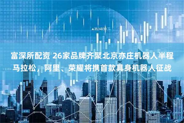 富深所配资 26家品牌齐聚北京亦庄机器人半程马拉松，阿里、荣耀将携首款具身机器人征战
