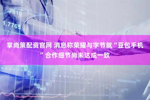 掌尚策配资官网 消息称荣耀与字节就“豆包手机”合作细节尚未达成一致